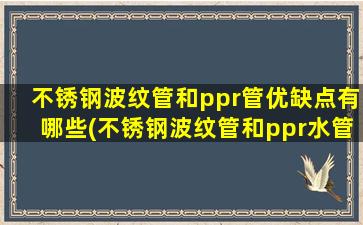 不锈钢波纹管和ppr管优缺点有哪些(不锈钢波纹管和ppr水管哪个好)